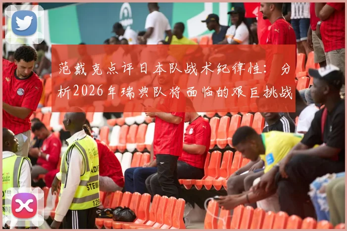 范戴克点评日本队战术纪律性：分析2026年瑞典队将面临的艰巨挑战与应对思路