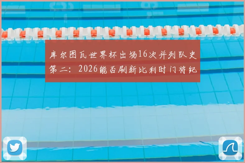 库尔图瓦世界杯出场16次并列队史第二：2026能否刷新比利时门将纪录？盘点关键数据