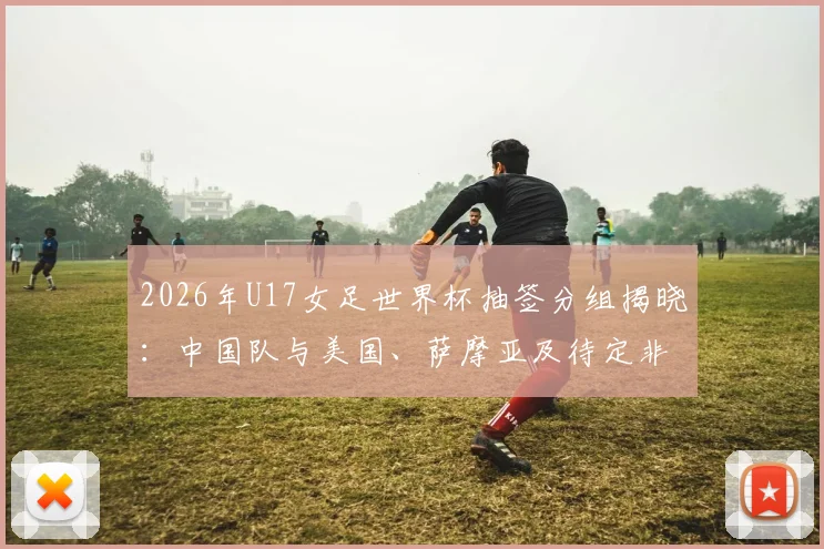 2026年U17女足世界杯抽签分组揭晓:中国队与美国、萨摩亚及待定非洲球队同组,详解赛程与出线形势