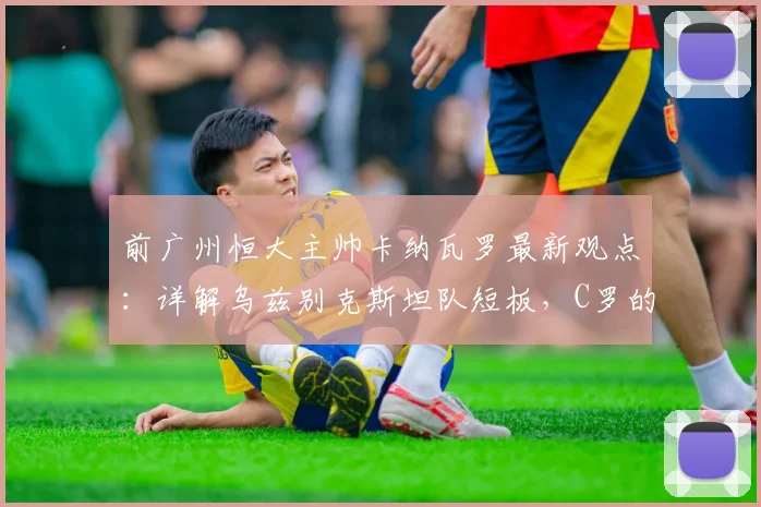前广州恒大主帅卡纳瓦罗最新观点：详解乌兹别克斯坦队短板，C罗的榜样力量如何激励2026世界杯征程