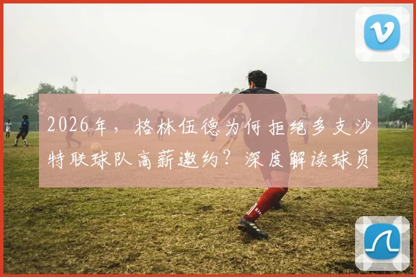 2026年,格林伍德为何拒绝多支沙特联球队高薪邀约?深度解读球员选择背后的真实原因