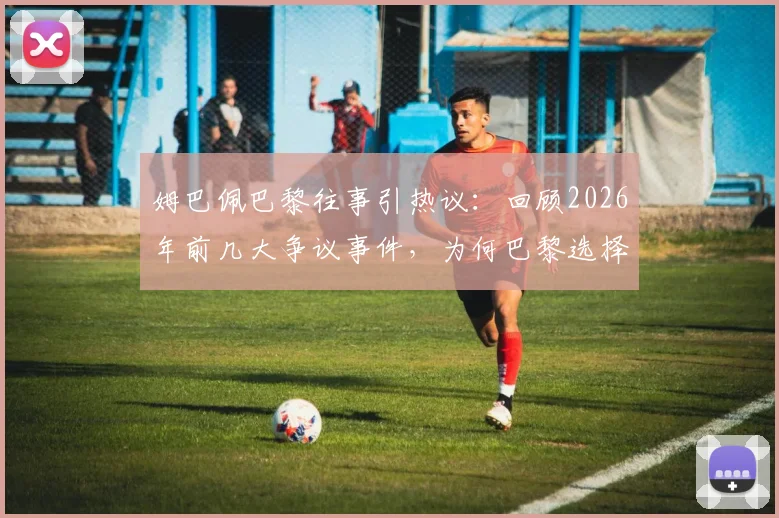 姆巴佩巴黎往事引热议：回顾2026年前几大争议事件，为何巴黎选择放手？