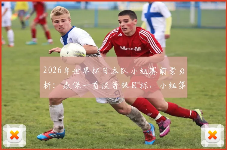 2026年世界杯日本队小组赛前景分析:森保一首谈晋级目标,小组第一为理想,第二亦可接受
