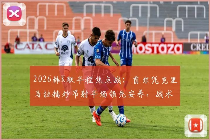2026韩K联半程焦点战：首尔凭克里马拉精妙吊射半场领先安养，战术解析与实时比分速览