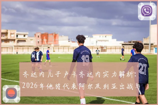 齐达内儿子卢卡齐达内实力解析：2026年他将代表阿尔及利亚出战与阿根廷关键战，父亲现场督战