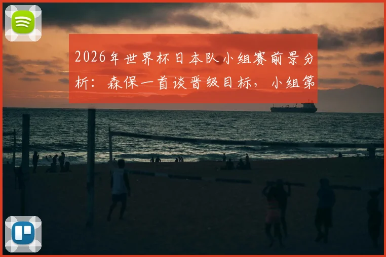 2026年世界杯日本队小组赛前景分析：森保一首谈晋级目标，小组第一为理想，第二亦可接受