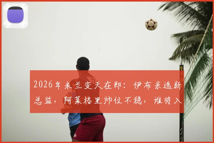 2026年米兰变天在即：伊布亲选新总监，阿莱格里帅位不稳，谁将入主红黑军团？