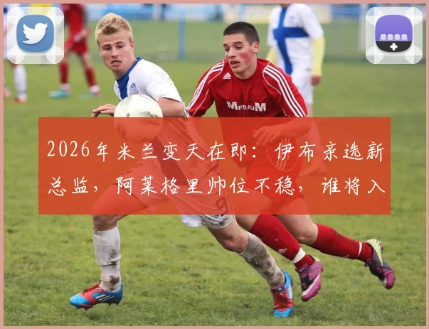 2026年米兰变天在即：伊布亲选新总监，阿莱格里帅位不稳，谁将入主红黑军团？
