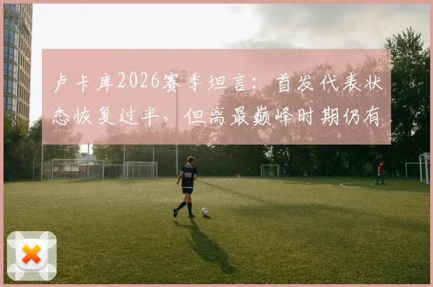 卢卡库2026赛季坦言：首发代表状态恢复过半，但离最巅峰时期仍有距离，真实水平解析