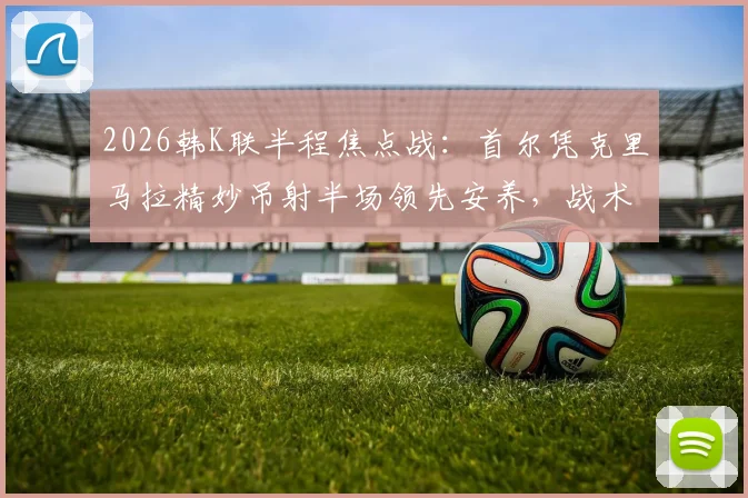 2026韩K联半程焦点战：首尔凭克里马拉精妙吊射半场领先安养，战术解析与实时比分速览