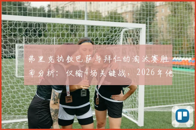 弗里克执教巴萨与拜仁的淘汰赛胜率分析：仅输4场关键战，2026年他能带巴萨走多远？