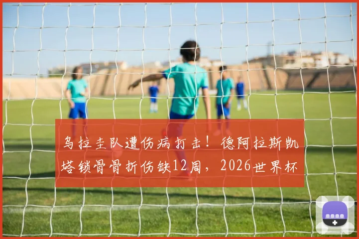 乌拉圭队遭伤病打击!德阿拉斯凯塔锁骨骨折伤缺12周,2026世界杯前景蒙上阴影