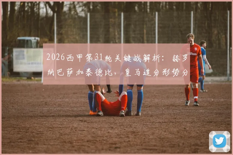 2026西甲第31轮关键战解析：赫罗纳巴萨加泰德比，皇马追分形势分析与观赛时间表