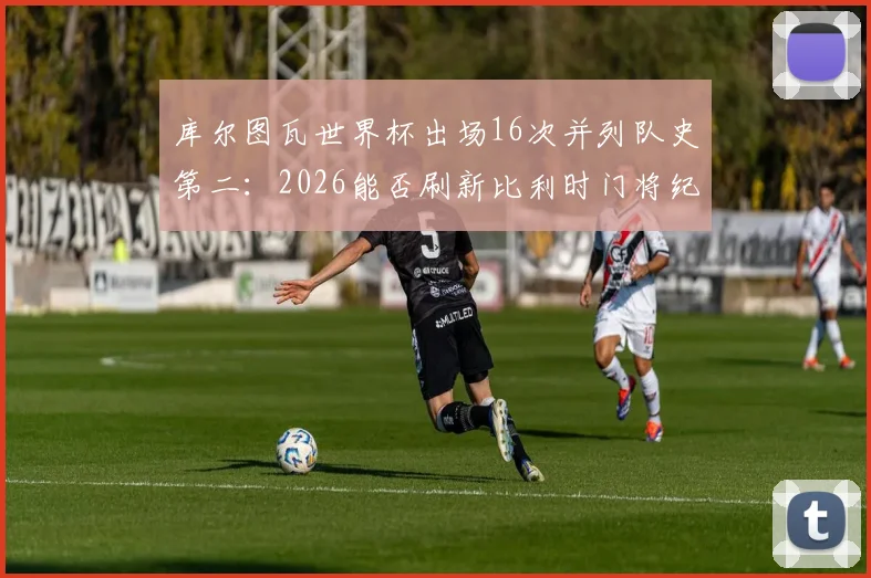 库尔图瓦世界杯出场16次并列队史第二:2026能否刷新比利时门将纪录?盘点关键数据
