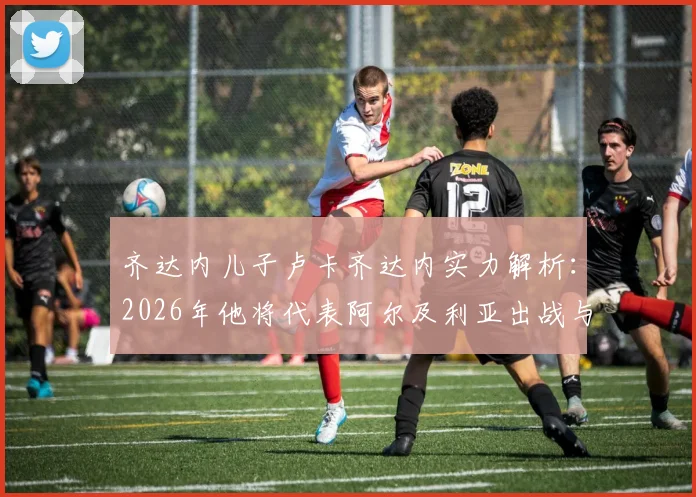 齐达内儿子卢卡齐达内实力解析：2026年他将代表阿尔及利亚出战与阿根廷关键战，父亲现场督战